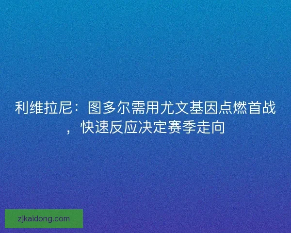 利维拉尼：图多尔需用尤文基因点燃首战，快速反应决定赛季走向