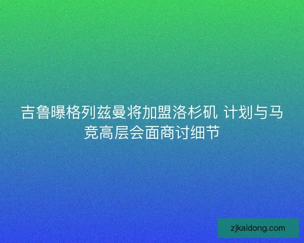 吉鲁曝格列兹曼将加盟洛杉矶 计划与马竞高层会面商讨细节