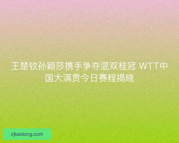 王楚钦孙颖莎携手争夺混双桂冠 WTT中国大满贯今日赛程揭晓