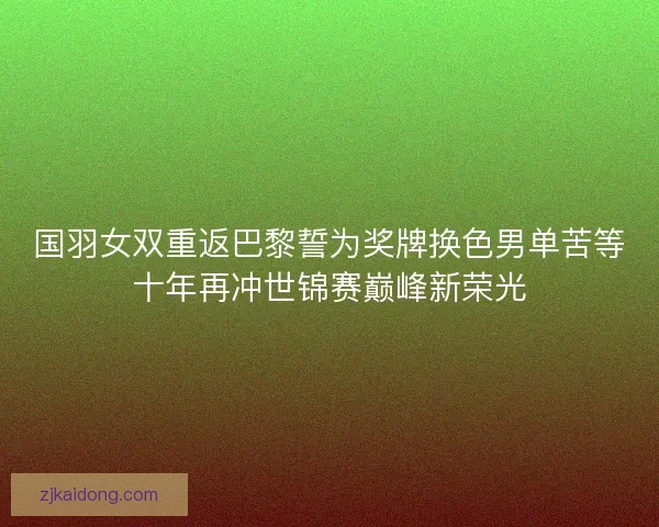 国羽女双重返巴黎誓为奖牌换色男单苦等十年再冲世锦赛巅峰新荣光